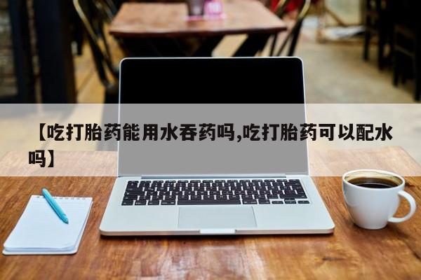 堕胎药微信有谁买微信【吃打胎药能用水吞药吗,吃打胎药可以配水吗】