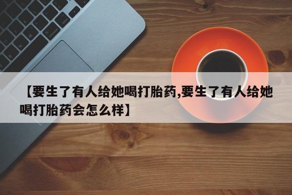 堕胎药微信有谁买微信【要生了有人给她喝打胎药,要生了有人给她喝打胎药会怎么样】