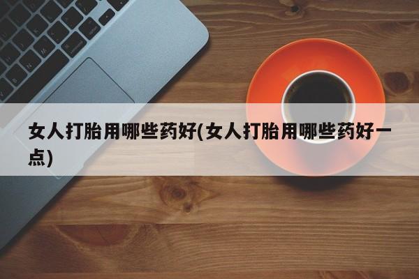 堕胎药微信有谁买微信女人打胎用哪些药好(女人打胎用哪些药好一点)