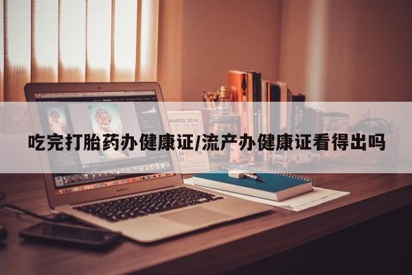 堕胎药微信有谁买微信吃完打胎药办健康证/流产办健康证看得出吗