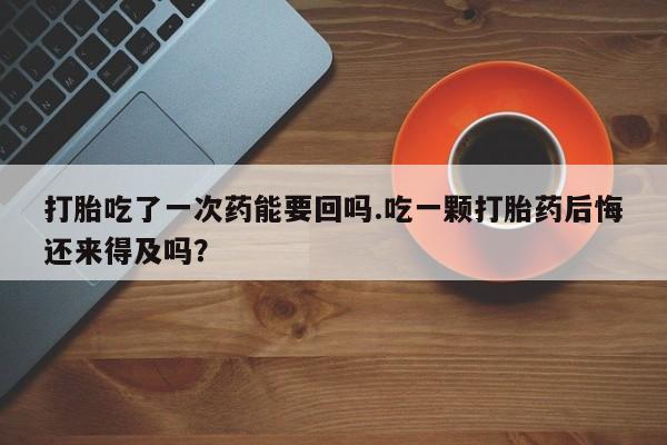堕胎药微信有谁买微信打胎吃了一次药能要回吗.吃一颗打胎药后悔还来得及吗？