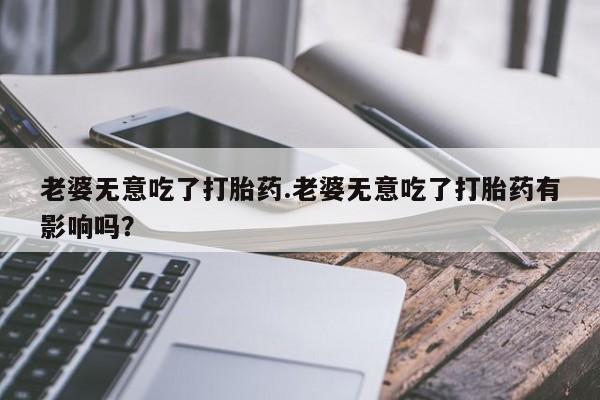 堕胎药微信有谁买微信老婆无意吃了打胎药.老婆无意吃了打胎药有影响吗？