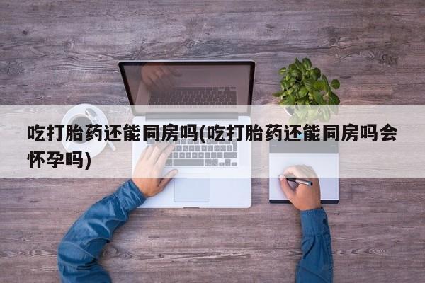 堕胎药微信有谁买微信吃打胎药还能同房吗(吃打胎药还能同房吗会怀孕吗)