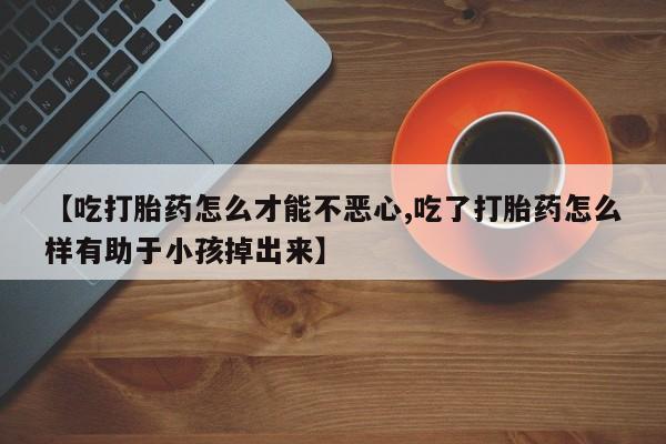 堕胎药微信有谁买微信【吃打胎药怎么才能不恶心,吃了打胎药怎么样有助于小孩掉出来】