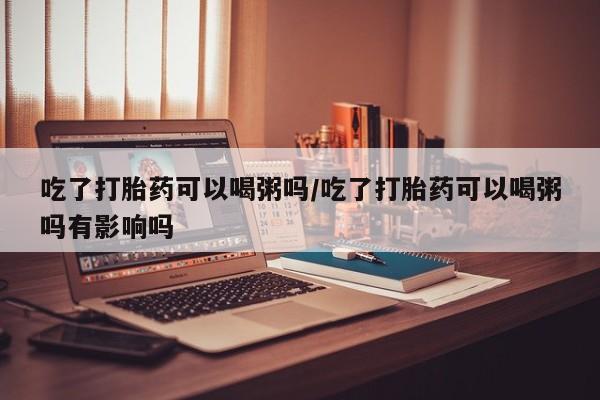 堕胎药微信有谁买微信吃了打胎药可以喝粥吗/吃了打胎药可以喝粥吗有影响吗