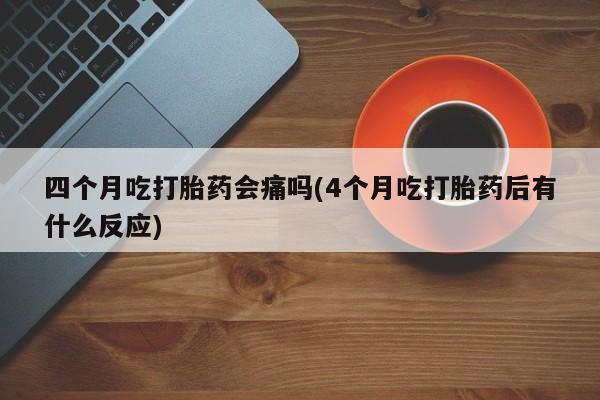 堕胎药微信有谁买微信四个月吃打胎药会痛吗(4个月吃打胎药后有什么反应)