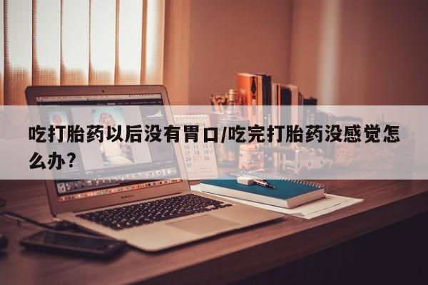 堕胎药微信有谁买微信吃打胎药以后没有胃口/吃完打胎药没感觉怎么办?