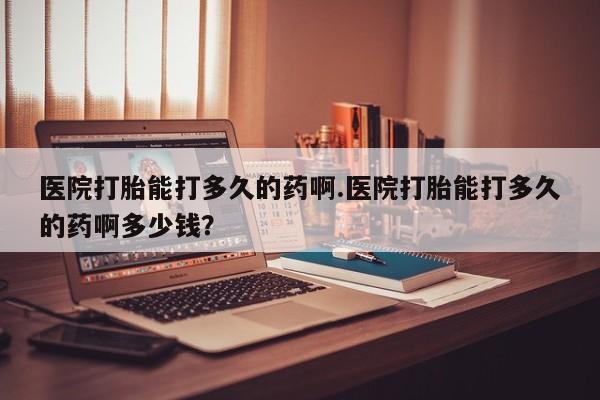 堕胎药微信有谁买微信医院打胎能打多久的药啊.医院打胎能打多久的药啊多少钱？