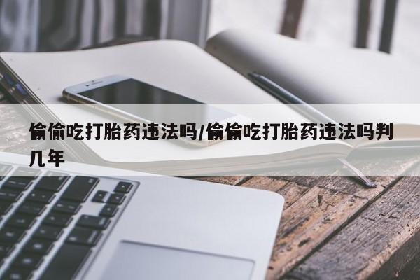 堕胎药微信有谁买微信偷偷吃打胎药违法吗/偷偷吃打胎药违法吗判几年