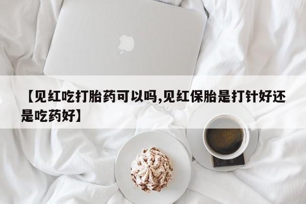 堕胎药微信有谁买微信【见红吃打胎药可以吗,见红保胎是打针好还是吃药好】