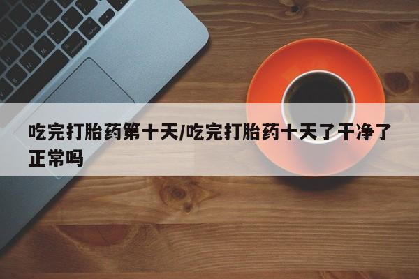 堕胎药微信有谁买微信吃完打胎药第十天/吃完打胎药十天了干净了正常吗