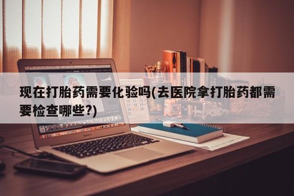 堕胎药微信有谁买微信现在打胎药需要化验吗(去医院拿打胎药都需要检查哪些?)