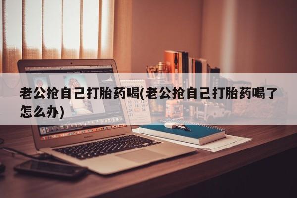 堕胎药微信有谁买微信老公抢自己打胎药喝(老公抢自己打胎药喝了怎么办)