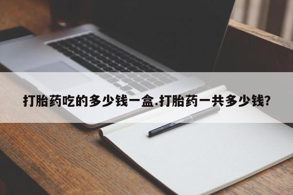 堕胎药微信有谁买微信打胎药吃的多少钱一盒.打胎药一共多少钱？