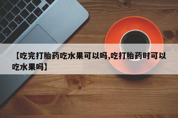 堕胎药微信有谁买微信【吃完打胎药吃水果可以吗,吃打胎药时可以吃水果吗】