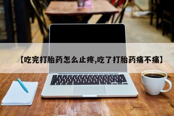 堕胎药微信有谁买微信【吃完打胎药怎么止疼,吃了打胎药痛不痛】