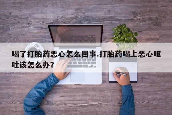 堕胎药微信有谁买微信喝了打胎药恶心怎么回事.打胎药喝上恶心呕吐该怎么办？