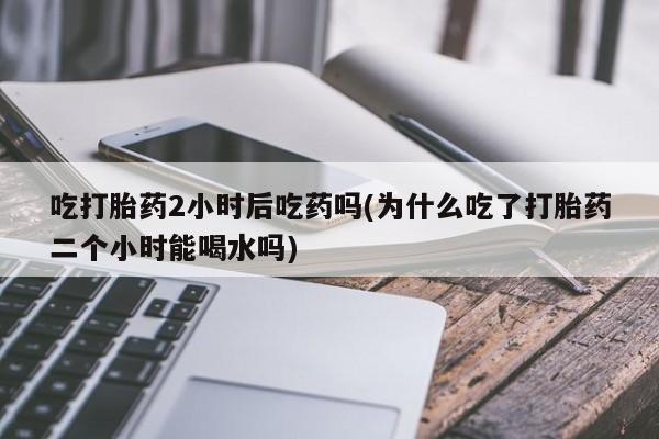 堕胎药微信有谁买微信吃打胎药2小时后吃药吗(为什么吃了打胎药二个小时能喝水吗)