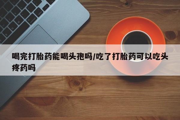 堕胎药微信有谁买微信喝完打胎药能喝头孢吗/吃了打胎药可以吃头疼药吗