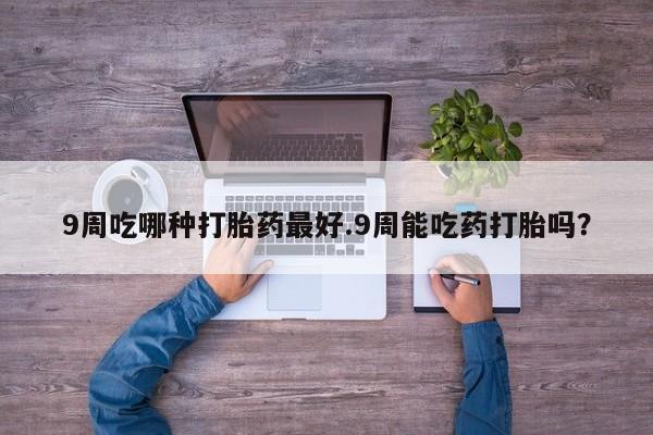 堕胎药微信有谁买微信9周吃哪种打胎药最好.9周能吃药打胎吗？