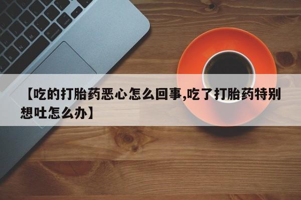 堕胎药微信有谁买微信【吃的打胎药恶心怎么回事,吃了打胎药特别想吐怎么办】