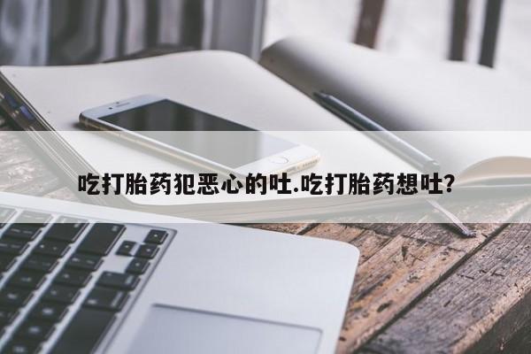 堕胎药微信有谁买微信吃打胎药犯恶心的吐.吃打胎药想吐？