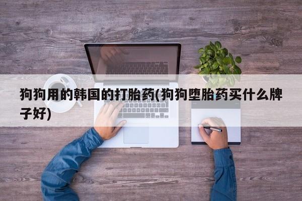 堕胎药微信有谁买微信狗狗用的韩国的打胎药(狗狗堕胎药买什么牌子好)