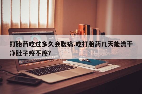 堕胎药微信有谁买微信打胎药吃过多久会腹痛.吃打胎药几天能流干净肚子疼不疼？