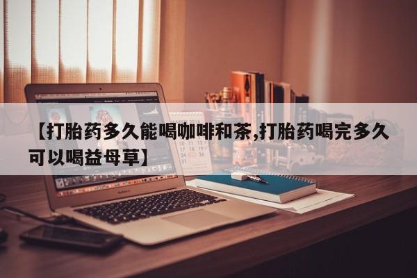 堕胎药微信有谁买微信【打胎药多久能喝咖啡和茶,打胎药喝完多久可以喝益母草】