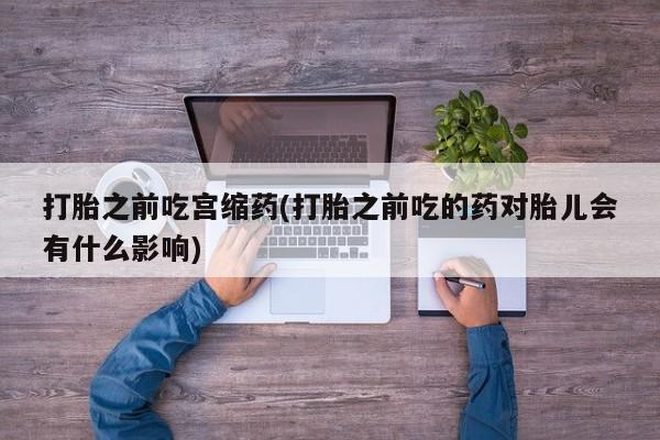 堕胎药微信有谁买微信打胎之前吃宫缩药(打胎之前吃的药对胎儿会有什么影响)