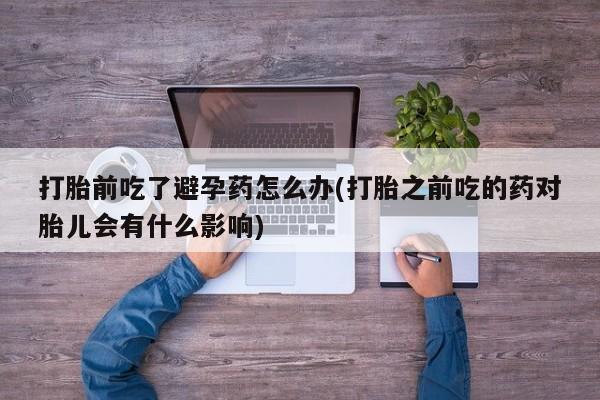 堕胎药微信有谁买微信打胎前吃了避孕药怎么办(打胎之前吃的药对胎儿会有什么影响)