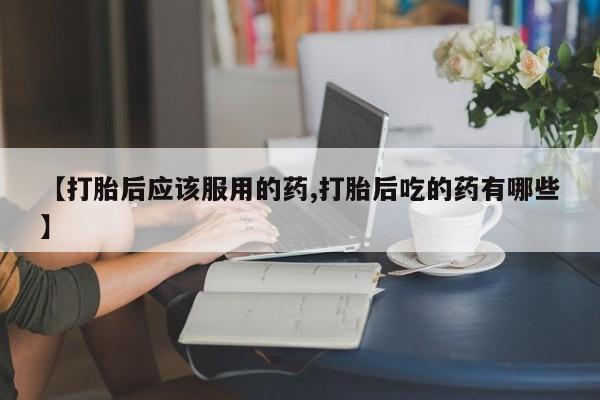 堕胎药微信有谁买微信【打胎后应该服用的药,打胎后吃的药有哪些】