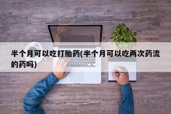 堕胎药微信有谁买微信半个月可以吃打胎药(半个月可以吃两次药流的药吗)