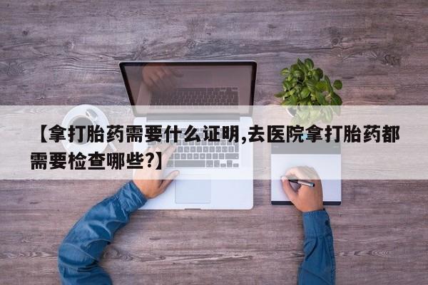 堕胎药微信有谁买微信【拿打胎药需要什么证明,去医院拿打胎药都需要检查哪些?】