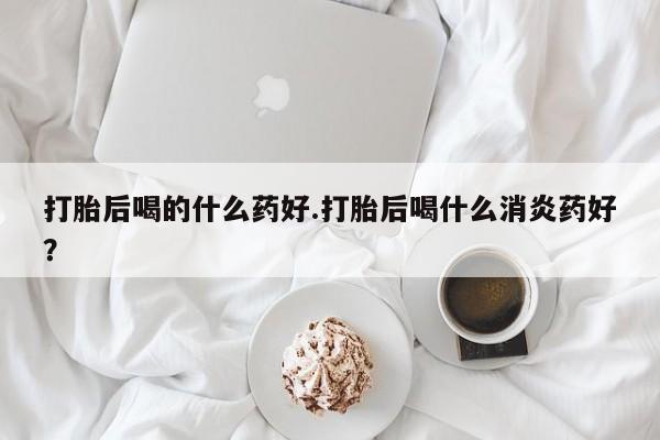 堕胎药微信有谁买微信打胎后喝的什么药好.打胎后喝什么消炎药好？