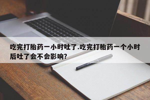 堕胎药微信有谁买微信吃完打胎药一小时吐了.吃完打胎药一个小时后吐了会不会影响？