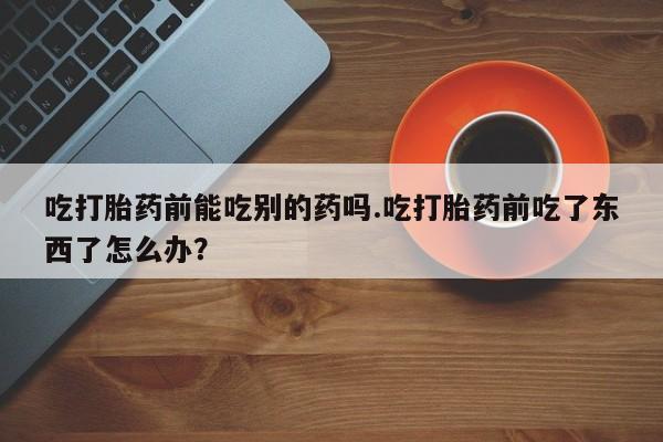 堕胎药微信有谁买微信吃打胎药前能吃别的药吗.吃打胎药前吃了东西了怎么办？
