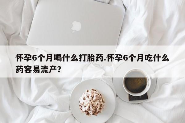堕胎药微信有谁买微信怀孕6个月喝什么打胎药.怀孕6个月吃什么药容易流产？
