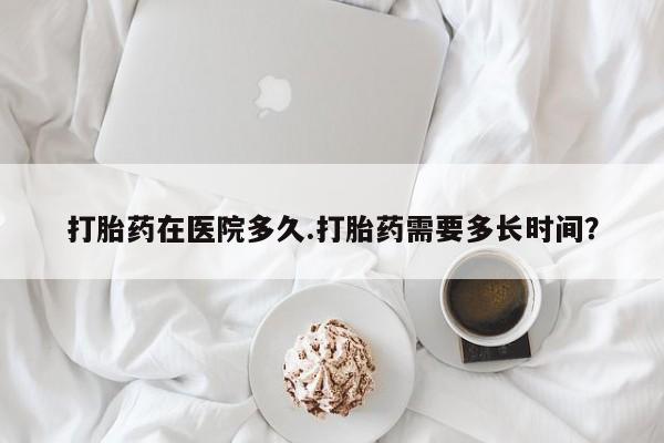 堕胎药微信有谁买微信打胎药在医院多久.打胎药需要多长时间？