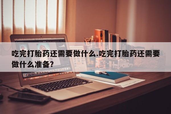 堕胎药微信有谁买微信吃完打胎药还需要做什么.吃完打胎药还需要做什么准备？