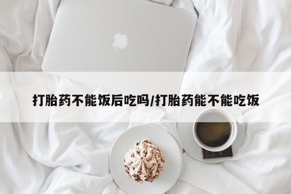 堕胎药微信有谁买微信打胎药不能饭后吃吗/打胎药能不能吃饭