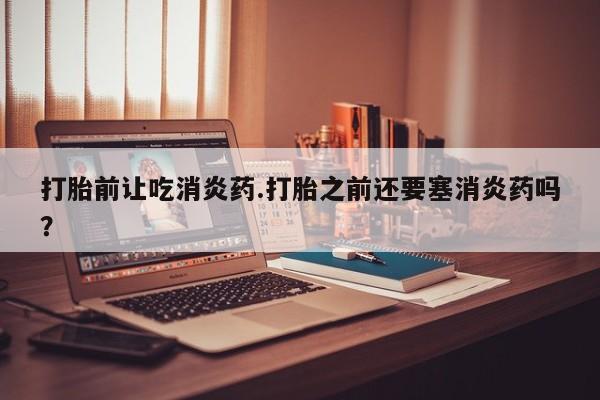 堕胎药微信有谁买微信打胎前让吃消炎药.打胎之前还要塞消炎药吗？