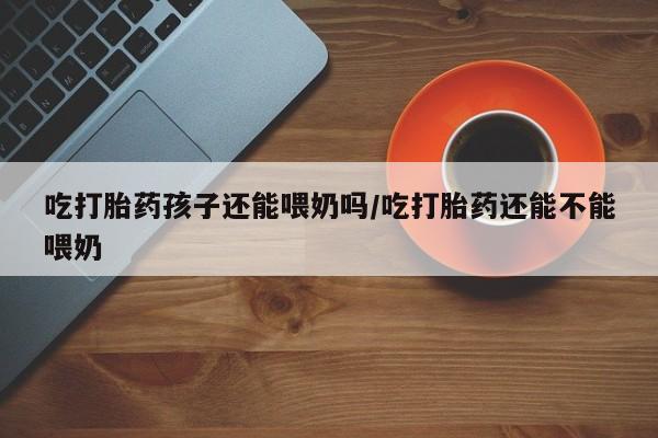 堕胎药微信有谁买微信吃打胎药孩子还能喂奶吗/吃打胎药还能不能喂奶