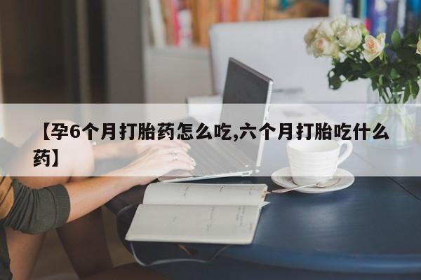 堕胎药微信有谁买微信【孕6个月打胎药怎么吃,六个月打胎吃什么药】