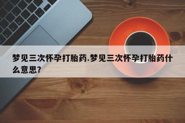 堕胎药微信有谁买微信梦见三次怀孕打胎药.梦见三次怀孕打胎药什么意思？