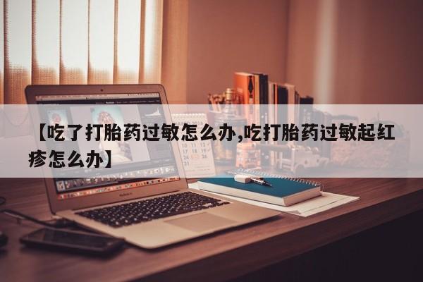 堕胎药微信有谁买微信【吃了打胎药过敏怎么办,吃打胎药过敏起红疹怎么办】