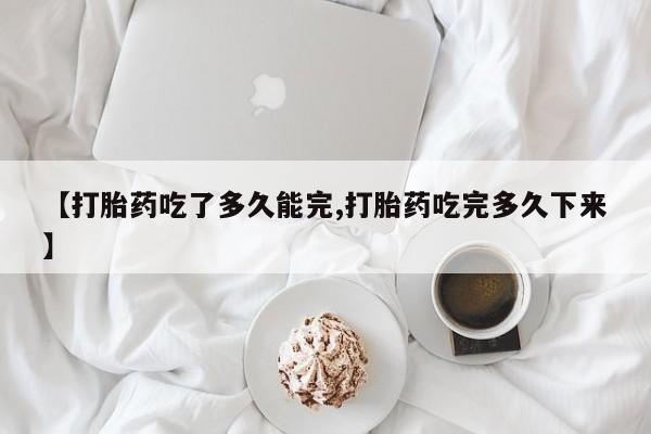 堕胎药微信有谁买微信【打胎药吃了多久能完,打胎药吃完多久下来】