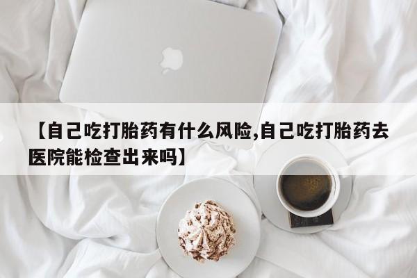 堕胎药微信有谁买微信【自己吃打胎药有什么风险,自己吃打胎药去医院能检查出来吗】