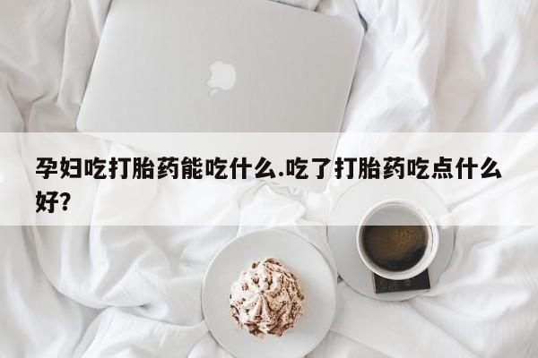 堕胎药微信有谁买微信孕妇吃打胎药能吃什么.吃了打胎药吃点什么好？
