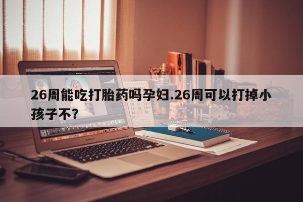 堕胎药微信有谁买微信26周能吃打胎药吗孕妇.26周可以打掉小孩子不？